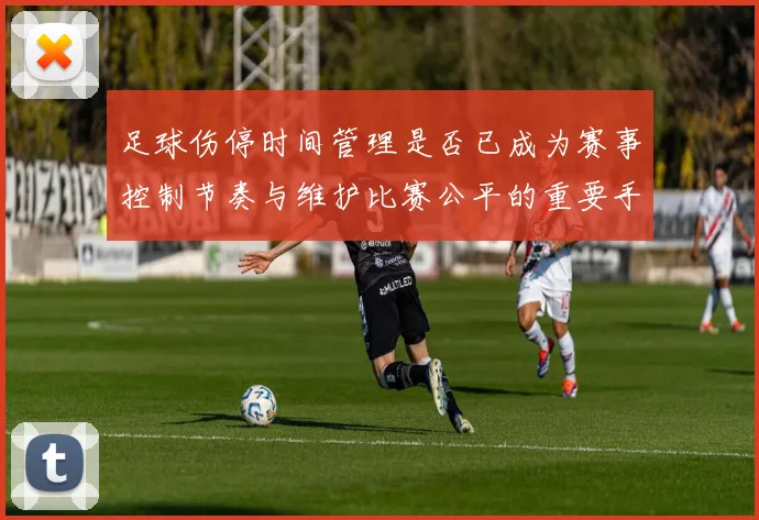 足球伤停时间管理是否已成为赛事控制节奏与维护比赛公平的重要手段