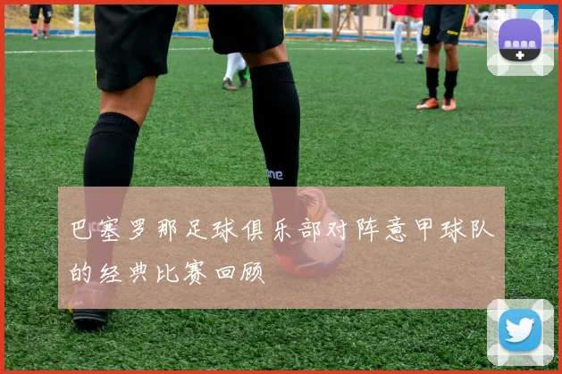 巴塞罗那足球俱乐部对阵意甲球队的经典比赛回顾